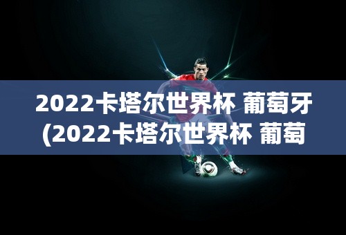 2022卡塔尔世界杯 葡萄牙(2022卡塔尔世界杯 葡萄牙带队)