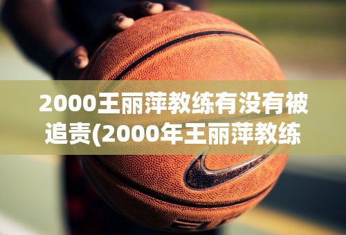 2000王丽萍教练有没有被追责(2000年王丽萍教练组追责)