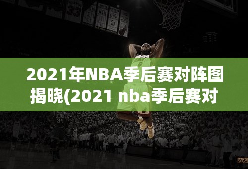2021年NBA季后赛对阵图揭晓(2021 nba季后赛对阵)