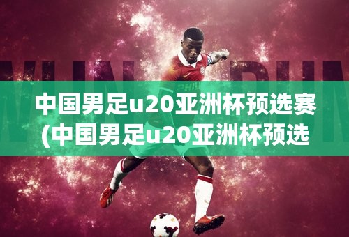 中国男足u20亚洲杯预选赛(中国男足u20亚洲杯预选赛赛程)