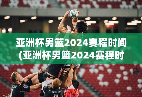亚洲杯男篮2024赛程时间(亚洲杯男篮2024赛程时间表格)
