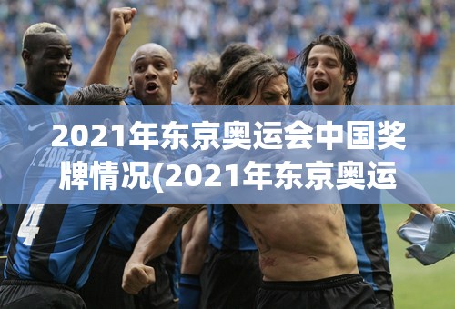 2021年东京奥运会中国奖牌情况(2021年东京奥运会中国奖牌情况介绍)
